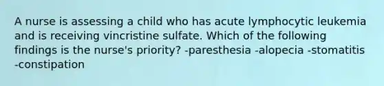 A nurse is assessing a child who has acute lymphocytic leukemia and is receiving vincristine sulfate. Which of the following findings is the nurse's priority? -paresthesia -alopecia -stomatitis -constipation