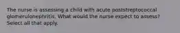 The nurse is assessing a child with acute poststreptococcal glomerulonephritis. What would the nurse expect to assess? Select all that apply.