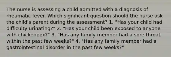 The nurse is assessing a child admitted with a diagnosis of rheumatic fever. Which significant question should the nurse ask the child's parent during the assessment? 1. "Has your child had difficulty urinating?" 2. "Has your child been exposed to anyone with chickenpox?" 3. "Has any family member had a sore throat within the past few weeks?" 4. "Has any family member had a gastrointestinal disorder in the past few weeks?"