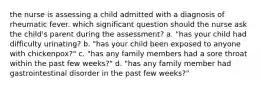 the nurse is assessing a child admitted with a diagnosis of rheumatic fever. which significant question should the nurse ask the child's parent during the assessment? a. "has your child had difficulty urinating? b. "has your child been exposed to anyone with chickenpox?" c. "has any family members had a sore throat within the past few weeks?" d. "has any family member had gastrointestinal disorder in the past few weeks?"