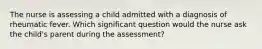 The nurse is assessing a child admitted with a diagnosis of rheumatic fever. Which significant question would the nurse ask the child's parent during the assessment?