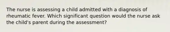 The nurse is assessing a child admitted with a diagnosis of rheumatic fever. Which significant question would the nurse ask the child's parent during the assessment?