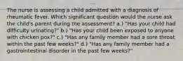 The nurse is assessing a child admitted with a diagnosis of rheumatic fever. Which significant question would the nurse ask the child's parent during the assessment? a.) "Has your child had difficulty urinating?" b.) "Has your child been exposed to anyone with chicken pox?" c.) "Has any family member had a sore throat within the past few weeks?" d.) "Has any family member had a gastrointestinal disorder in the past few weeks?"