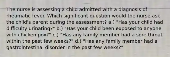 The nurse is assessing a child admitted with a diagnosis of rheumatic fever. Which significant question would the nurse ask the child's parent during the assessment? a.) "Has your child had difficulty urinating?" b.) "Has your child been exposed to anyone with chicken pox?" c.) "Has any family member had a sore throat within the past few weeks?" d.) "Has any family member had a gastrointestinal disorder in the past few weeks?"