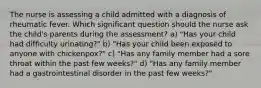 The nurse is assessing a child admitted with a diagnosis of rheumatic fever. Which significant question should the nurse ask the child's parents during the assessment? a) "Has your child had difficulty urinating?" b) "Has your child been exposed to anyone with chickenpox?" c) "Has any family member had a sore throat within the past few weeks?" d) "Has any family member had a gastrointestinal disorder in the past few weeks?"