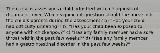 The nurse is assessing a child admitted with a diagnosis of rheumatic fever. Which significant question should the nurse ask the child's parents during the assessment? a) "Has your child had difficulty urinating?" b) "Has your child been exposed to anyone with chickenpox?" c) "Has any family member had a sore throat within the past few weeks?" d) "Has any family member had a gastrointestinal disorder in the past few weeks?"