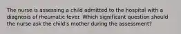 The nurse is assessing a child admitted to the hospital with a diagnosis of rheumatic fever. Which significant question should the nurse ask the child's mother during the assessment?