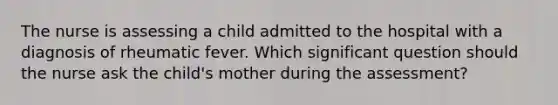 The nurse is assessing a child admitted to the hospital with a diagnosis of rheumatic fever. Which significant question should the nurse ask the child's mother during the assessment?