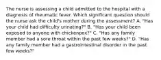 The nurse is assessing a child admitted to the hospital with a diagnosis of rheumatic fever. Which significant question should the nurse ask the child's mother during the assessment? A. "Has your child had difficulty urinating?" B. "Has your child been exposed to anyone with chickenpox?" C. "Has any family member had a sore throat within the past few weeks?" D. "Has any family member had a gastrointestinal disorder in the past few weeks?"