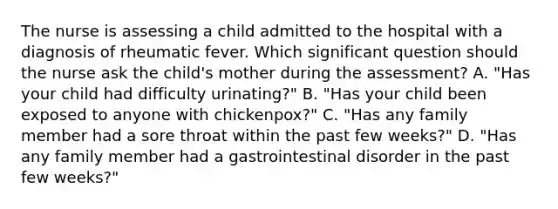 The nurse is assessing a child admitted to the hospital with a diagnosis of rheumatic fever. Which significant question should the nurse ask the child's mother during the assessment? A. "Has your child had difficulty urinating?" B. "Has your child been exposed to anyone with chickenpox?" C. "Has any family member had a sore throat within the past few weeks?" D. "Has any family member had a gastrointestinal disorder in the past few weeks?"