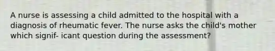 A nurse is assessing a child admitted to the hospital with a diagnosis of rheumatic fever. The nurse asks the child's mother which signif- icant question during the assessment?