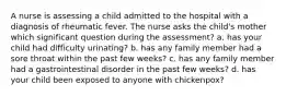 A nurse is assessing a child admitted to the hospital with a diagnosis of rheumatic fever. The nurse asks the child's mother which significant question during the assessment? a. has your child had difficulty urinating? b. has any family member had a sore throat within the past few weeks? c. has any family member had a gastrointestinal disorder in the past few weeks? d. has your child been exposed to anyone with chickenpox?