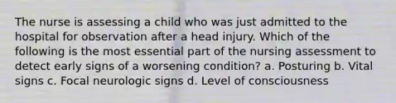 The nurse is assessing a child who was just admitted to the hospital for observation after a head injury. Which of the following is the most essential part of the nursing assessment to detect early signs of a worsening condition? a. Posturing b. Vital signs c. Focal neurologic signs d. Level of consciousness