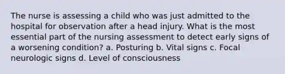 The nurse is assessing a child who was just admitted to the hospital for observation after a head injury. What is the most essential part of the nursing assessment to detect early signs of a worsening condition? a. Posturing b. Vital signs c. Focal neurologic signs d. Level of consciousness