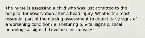 The nurse is assessing a child who was just admitted to the hospital for observation after a head injury. What is the most essential part of the nursing assessment to detect early signs of a worsening condition? a. Posturing b. Vital signs c. Focal neurological signs d. Level of consciousness