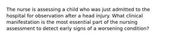 The nurse is assessing a child who was just admitted to the hospital for observation after a head injury. What clinical manifestation is the most essential part of the nursing assessment to detect early signs of a worsening condition?