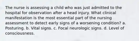 The nurse is assessing a child who was just admitted to the hospital for observation after a head injury. What clinical manifestation is the most essential part of the nursing assessment to detect early signs of a worsening condition? a. Posturing. b. Vital signs. c. Focal neurologic signs. d. Level of consciousness.