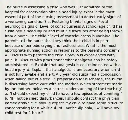 The nurse is assessing a child who was just admitted to the hospital for observation after a head injury. What is the most essential part of the nursing assessment to detect early signs of a worsening condition? a. Posturing b. Vital signs c. Focal neurologic signs d. Level of consciousness A school-age child has sustained a head injury and multiple fractures after being thrown from a horse. The child's level of consciousness is variable. The parents tell the nurse that they think their child is in pain because of periodic crying and restlessness. What is the most appropriate nursing action in response to the parent's concern? A. Discuss with parents the child's previous experiences with pain. b. Discuss with practitioner what analgesia can be safely administered. c. Explain that analgesia is contraindicated with a head injury. d. Explain that analgesia is unnecessary when child is not fully awake and alert. A 5 year old sustained a concussion when falling out of a tree. In preparation for discharge, the nurse is discussing home care with the mother. Which statement made by the mother indicates a correct understanding of the teaching? a. "I should expect my child to have a few episodes of vomiting." b. "If I notice sleep disturbances, I should contact the physician immediately." c. "I should expect my child to have some difficulty concentrating for a while." d. "If I notice diplopia, I will have my child rest for 1 hour."