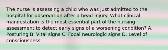 The nurse is assessing a child who was just admitted to the hospital for observation after a head injury. What clinical manifestation is the most essential part of the nursing assessment to detect early signs of a worsening condition? A. Posturing B. Vital signs C. Focal neurologic signs D. Level of consciousness