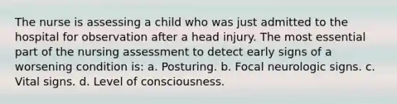 The nurse is assessing a child who was just admitted to the hospital for observation after a head injury. The most essential part of the nursing assessment to detect early signs of a worsening condition is: a. Posturing. b. Focal neurologic signs. c. Vital signs. d. Level of consciousness.