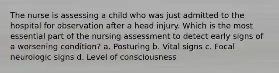 The nurse is assessing a child who was just admitted to the hospital for observation after a head injury. Which is the most essential part of the nursing assessment to detect early signs of a worsening condition? a. Posturing b. Vital signs c. Focal neurologic signs d. Level of consciousness