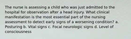 The nurse is assessing a child who was just admitted to the hospital for observation after a head injury. What clinical manifestation is the most essential part of the nursing assessment to detect early signs of a worsening condition? a. Posturing b. Vital signs c. Focal neurologic signs d. Level of consciousness