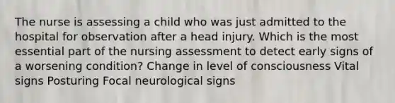 The nurse is assessing a child who was just admitted to the hospital for observation after a head injury. Which is the most essential part of the nursing assessment to detect early signs of a worsening condition? Change in level of consciousness Vital signs Posturing Focal neurological signs