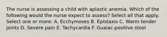 The nurse is assessing a child with aplastic anemia. Which of the following would the nurse expect to assess? Select all that apply. Select one or more: A. Ecchymoses B. Epistaxis C. Warm tender joints D. Severe pain E. Tachycardia F. Guaiac-positive stool