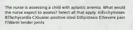 The nurse is assessing a child with aplastic anemia. What would the nurse expect to assess? Select all that apply. A)Ecchymoses B)Tachycardia C)Guaiac-positive stool D)Epistaxis E)Severe pain F)Warm tender joints