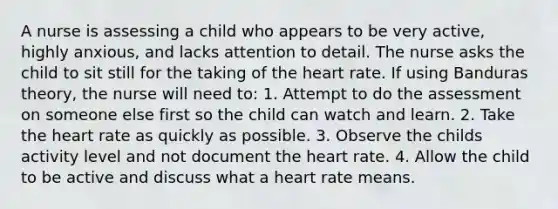 A nurse is assessing a child who appears to be very active, highly anxious, and lacks attention to detail. The nurse asks the child to sit still for the taking of the heart rate. If using Banduras theory, the nurse will need to: 1. Attempt to do the assessment on someone else first so the child can watch and learn. 2. Take the heart rate as quickly as possible. 3. Observe the childs activity level and not document the heart rate. 4. Allow the child to be active and discuss what a heart rate means.