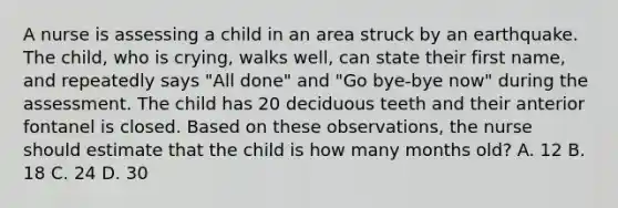 A nurse is assessing a child in an area struck by an earthquake. The child, who is crying, walks well, can state their first name, and repeatedly says "All done" and "Go bye-bye now" during the assessment. The child has 20 deciduous teeth and their anterior fontanel is closed. Based on these observations, the nurse should estimate that the child is how many months old? A. 12 B. 18 C. 24 D. 30