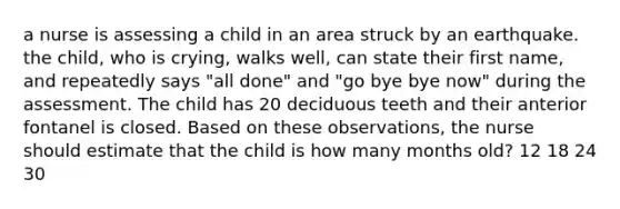 a nurse is assessing a child in an area struck by an earthquake. the child, who is crying, walks well, can state their first name, and repeatedly says "all done" and "go bye bye now" during the assessment. The child has 20 deciduous teeth and their anterior fontanel is closed. Based on these observations, the nurse should estimate that the child is how many months old? 12 18 24 30