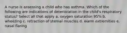 A nurse is assessing a child who has asthma. Which of the following are indications of deterioration in the child's respiratory status? Select all that apply a. oxygen saturation 95% b. wheezing c. retraction of sternal muscles d. warm extremities e. nasal flaring