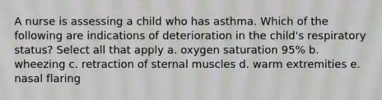 A nurse is assessing a child who has asthma. Which of the following are indications of deterioration in the child's respiratory status? Select all that apply a. oxygen saturation 95% b. wheezing c. retraction of sternal muscles d. warm extremities e. nasal flaring