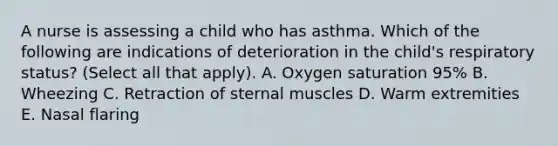 A nurse is assessing a child who has asthma. Which of the following are indications of deterioration in the child's respiratory status? (Select all that apply). A. Oxygen saturation 95% B. Wheezing C. Retraction of sternal muscles D. Warm extremities E. Nasal flaring