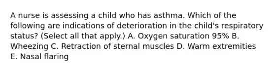 A nurse is assessing a child who has asthma. Which of the following are indications of deterioration in the child's respiratory status? (Select all that apply.) A. Oxygen saturation 95% B. Wheezing C. Retraction of sternal muscles D. Warm extremities E. Nasal flaring