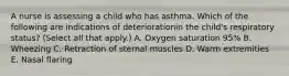 A nurse is assessing a child who has asthma. Which of the following are indications of deteriorationin the child's respiratory status? (Select all that apply.) A. Oxygen saturation 95% B. Wheezing C. Retraction of sternal muscles D. Warm extremities E. Nasal flaring