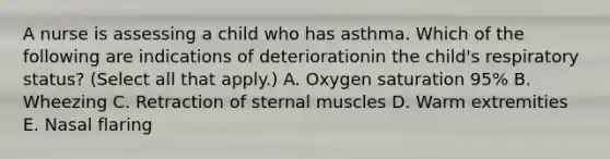 A nurse is assessing a child who has asthma. Which of the following are indications of deteriorationin the child's respiratory status? (Select all that apply.) A. Oxygen saturation 95% B. Wheezing C. Retraction of sternal muscles D. Warm extremities E. Nasal flaring