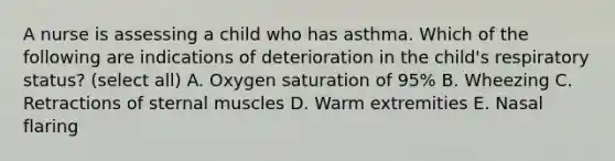 A nurse is assessing a child who has asthma. Which of the following are indications of deterioration in the child's respiratory status? (select all) A. Oxygen saturation of 95% B. Wheezing C. Retractions of sternal muscles D. Warm extremities E. Nasal flaring