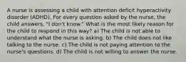 A nurse is assessing a child with attention deficit hyperactivity disorder (ADHD). For every question asked by the nurse, the child answers, "I don't know." What is the most likely reason for the child to respond in this way? a) The child is not able to understand what the nurse is asking. b) The child does not like talking to the nurse. c) The child is not paying attention to the nurse's questions. d) The child is not willing to answer the nurse.