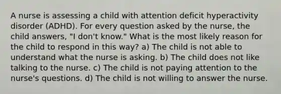 A nurse is assessing a child with attention deficit hyperactivity disorder (ADHD). For every question asked by the nurse, the child answers, "I don't know." What is the most likely reason for the child to respond in this way? a) The child is not able to understand what the nurse is asking. b) The child does not like talking to the nurse. c) The child is not paying attention to the nurse's questions. d) The child is not willing to answer the nurse.