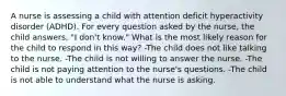 A nurse is assessing a child with attention deficit hyperactivity disorder (ADHD). For every question asked by the nurse, the child answers, "I don't know." What is the most likely reason for the child to respond in this way? -The child does not like talking to the nurse. -The child is not willing to answer the nurse. -The child is not paying attention to the nurse's questions. -The child is not able to understand what the nurse is asking.