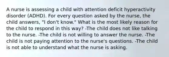 A nurse is assessing a child with attention deficit hyperactivity disorder (ADHD). For every question asked by the nurse, the child answers, "I don't know." What is the most likely reason for the child to respond in this way? -The child does not like talking to the nurse. -The child is not willing to answer the nurse. -The child is not paying attention to the nurse's questions. -The child is not able to understand what the nurse is asking.