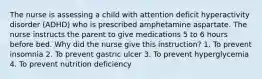 The nurse is assessing a child with attention deficit hyperactivity disorder (ADHD) who is prescribed amphetamine aspartate. The nurse instructs the parent to give medications 5 to 6 hours before bed. Why did the nurse give this instruction? 1. To prevent insomnia 2. To prevent gastric ulcer 3. To prevent hyperglycemia 4. To prevent nutrition deficiency