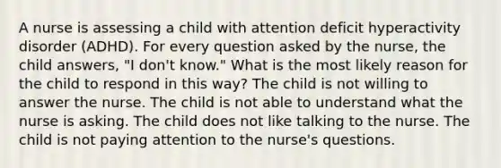 A nurse is assessing a child with attention deficit hyperactivity disorder (ADHD). For every question asked by the nurse, the child answers, "I don't know." What is the most likely reason for the child to respond in this way? The child is not willing to answer the nurse. The child is not able to understand what the nurse is asking. The child does not like talking to the nurse. The child is not paying attention to the nurse's questions.