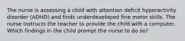 The nurse is assessing a child with attention deficit hyperactivity disorder (ADHD) and finds underdeveloped fine motor skills. The nurse instructs the teacher to provide the child with a computer. Which findings in the child prompt the nurse to do so?