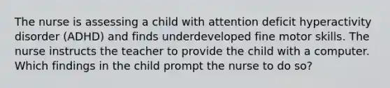 The nurse is assessing a child with attention deficit hyperactivity disorder (ADHD) and finds underdeveloped fine motor skills. The nurse instructs the teacher to provide the child with a computer. Which findings in the child prompt the nurse to do so?