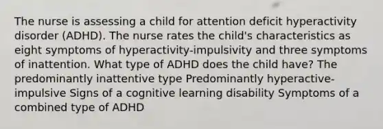 The nurse is assessing a child for attention deficit hyperactivity disorder (ADHD). The nurse rates the child's characteristics as eight symptoms of hyperactivity-impulsivity and three symptoms of inattention. What type of ADHD does the child have? The predominantly inattentive type Predominantly hyperactive-impulsive Signs of a cognitive learning disability Symptoms of a combined type of ADHD