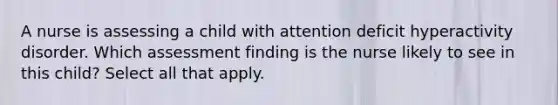 A nurse is assessing a child with attention deficit hyperactivity disorder. Which assessment finding is the nurse likely to see in this child? Select all that apply.