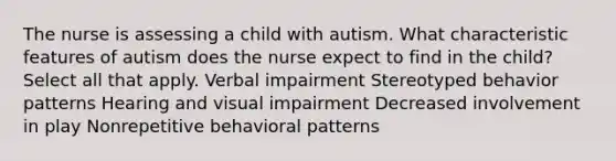 The nurse is assessing a child with autism. What characteristic features of autism does the nurse expect to find in the child? Select all that apply. Verbal impairment Stereotyped behavior patterns Hearing and visual impairment Decreased involvement in play Nonrepetitive behavioral patterns